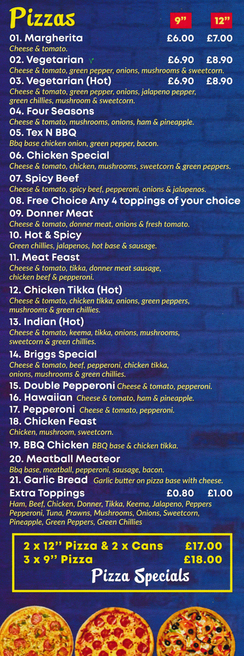 Menu for Briggs Fish Bar in Ilkeston - pizzas; Chicken Tikka, Meat Feast, Spicy Beef, Four Seasons, Meatball Meateor, Hawaiian, Double Pepperoni, Hot & Spicy, Margherita..